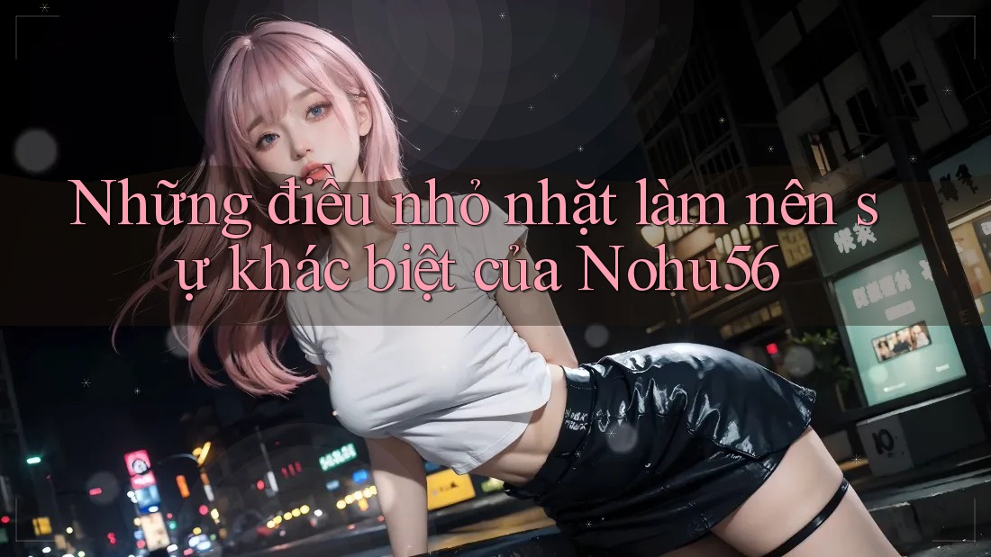 Những điều nhỏ nhặt làm nên sự khác biệt của Nohu56 Những điều nhỏ nhặt làm nên sự khác biệt của Nohu56