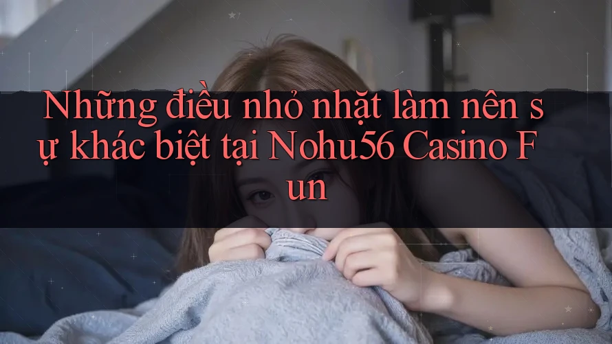 Những điều nhỏ nhặt làm nên sự khác biệt tại Nohu56 Casino Fun