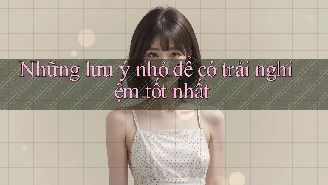 Những lưu ý nhỏ để có trải nghiệm tốt nhất Những lưu ý nhỏ để có trải nghiệm tốt nhất