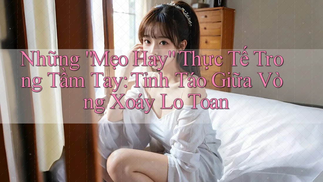 Những “Mẹo Hay” Thực Tế Trong Tầm Tay: Tỉnh Táo Giữa Vòng Xoáy Lo Toan