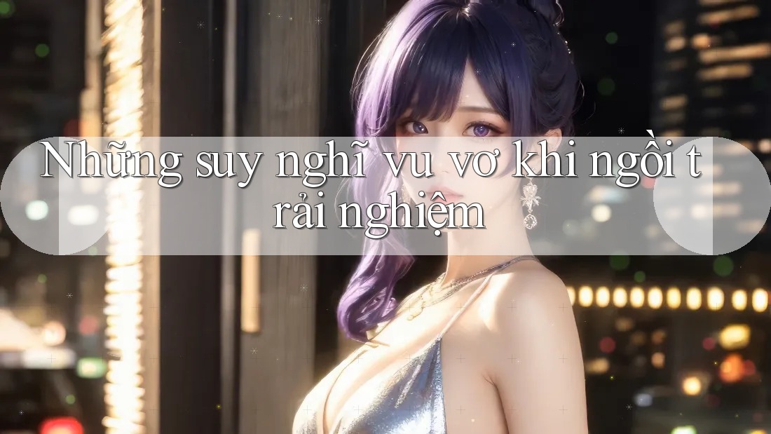 Những suy nghĩ vu vơ khi ngồi trải nghiệm Những suy nghĩ vu vơ khi ngồi trải nghiệm