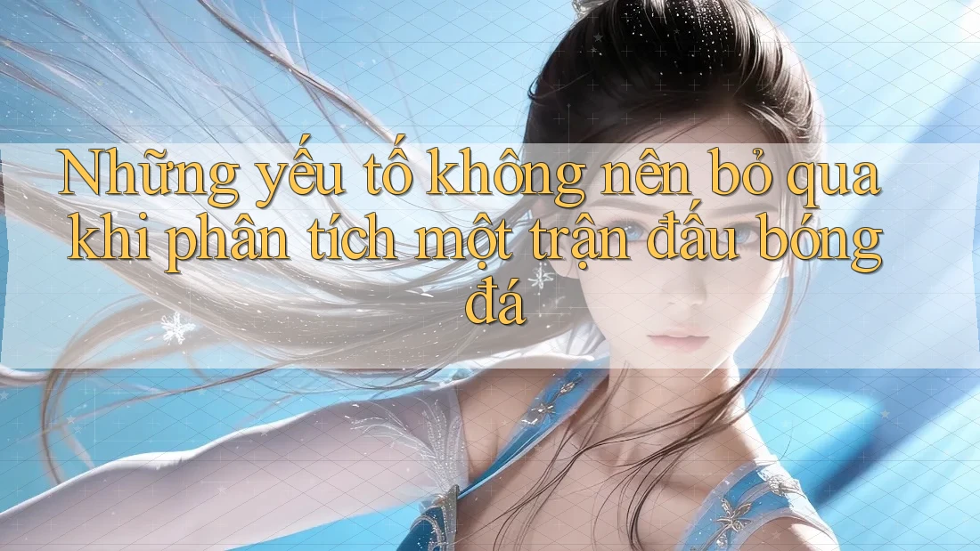 Những yếu tố không nên bỏ qua khi phân tích một trận đấu bóng đá