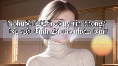 Nohu56 (2025) có uy tín không bài viết đánh giá cho nhóm bạn