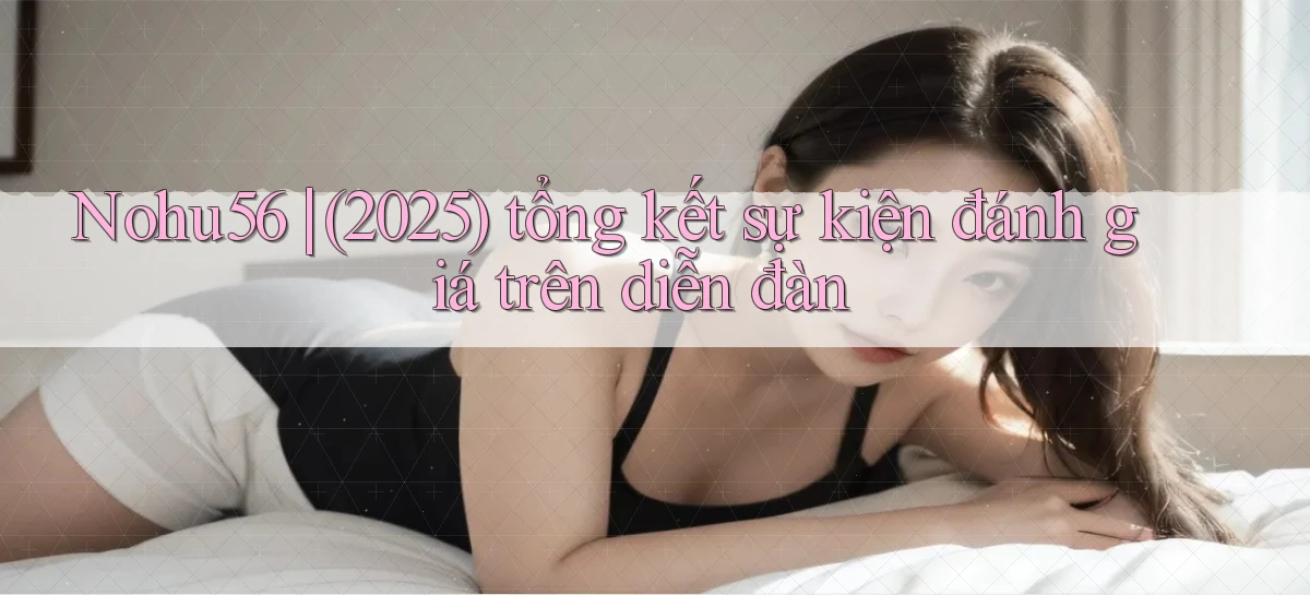 Nohu56 (2025) tổng kết sự kiện đánh giá trên diễn đàn
