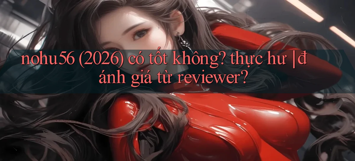 nohu56 (2026) có tốt không thực hư đánh giá từ reviewer