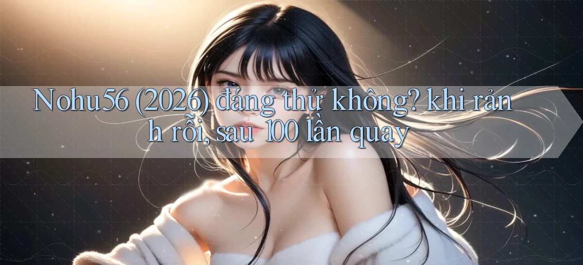 Nohu56 (2026) đáng thử không khi rảnh rỗi, sau 100 lần quay