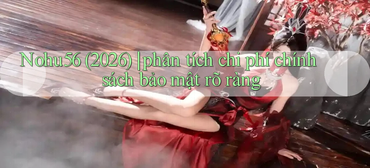 Nohu56 (2026) phân tích chi phí chính sách bảo mật rõ ràng