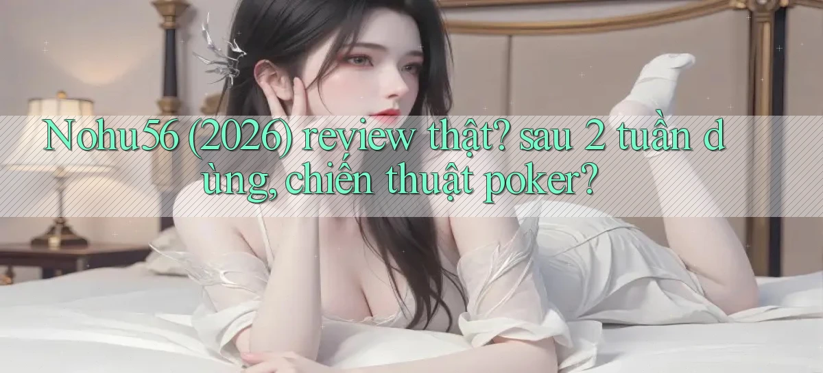 Nohu56 (2026) review thật sau 2 tuần dùng, chiến thuật poker
