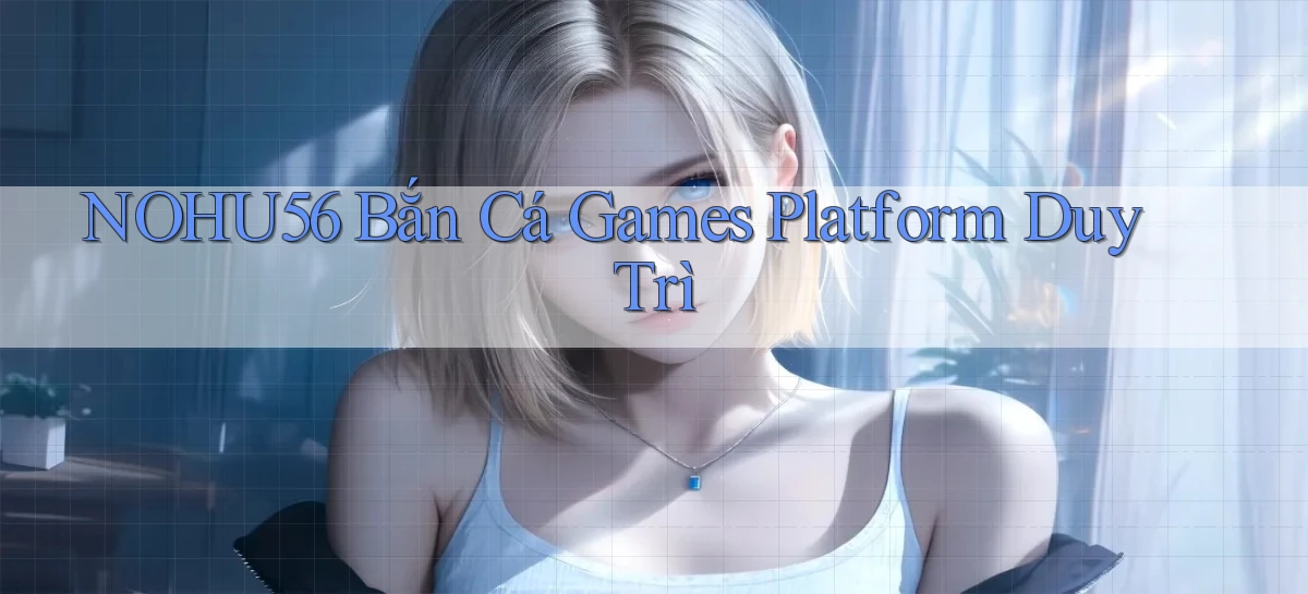 nohu56  bắn cá games platform duy trì