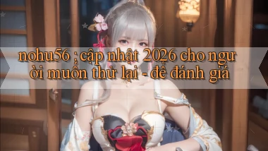 nohu56 cập nhật 2026 cho người muốn thử lại   để đánh giá
