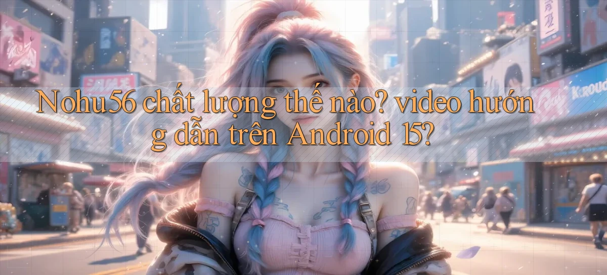Nohu56 chất lượng thế nào video hướng dẫn trên Android 15