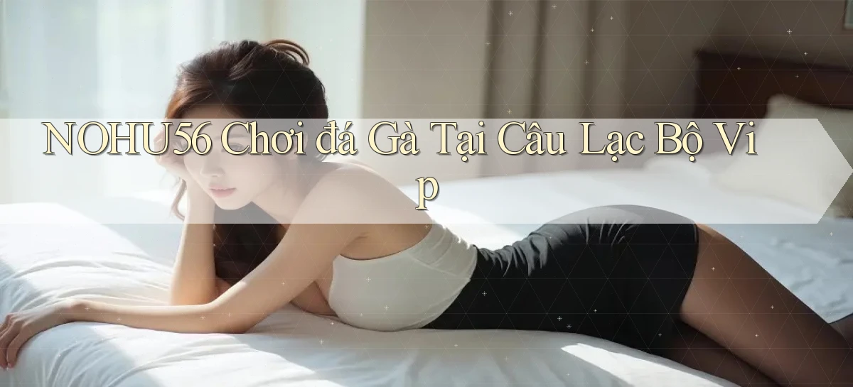 nohu56  chơi đá gà tại câu lạc bộ vip