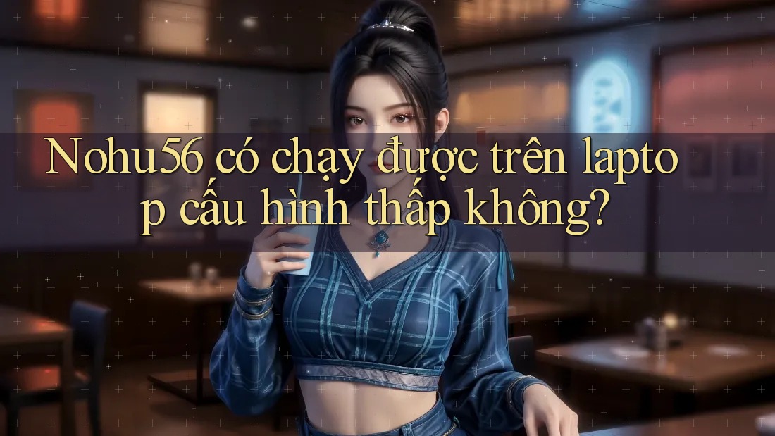 Nohu56 có chạy được trên laptop cấu hình thấp không? Nohu56 có chạy được trên laptop cấu hình thấp không?