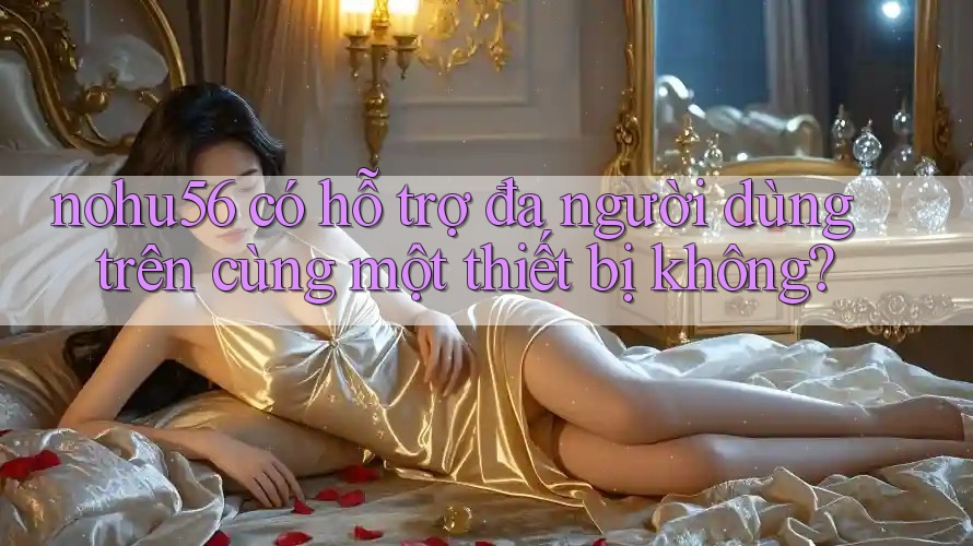 nohu56 có hỗ trợ đa người dùng trên cùng một thiết bị không? nohu56 có hỗ trợ đa người dùng trên cùng một thiết bị không?