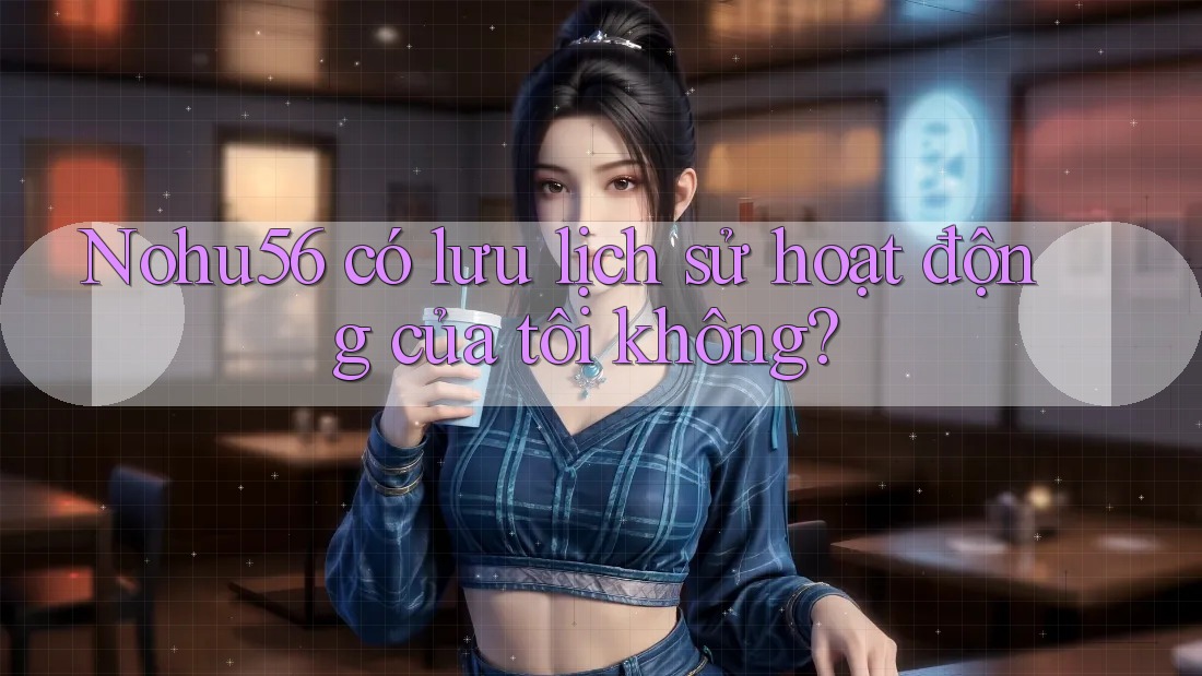 Nohu56 có lưu lịch sử hoạt động của tôi không? Nohu56 có lưu lịch sử hoạt động của tôi không?
