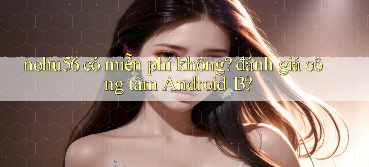 nohu56 có miễn phí không đánh giá công tâm Android 13