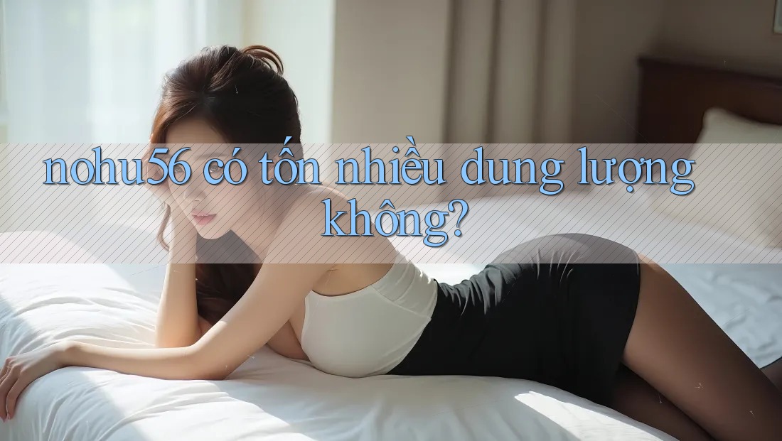 nohu56 có tốn nhiều dung lượng không? nohu56 có tốn nhiều dung lượng không?