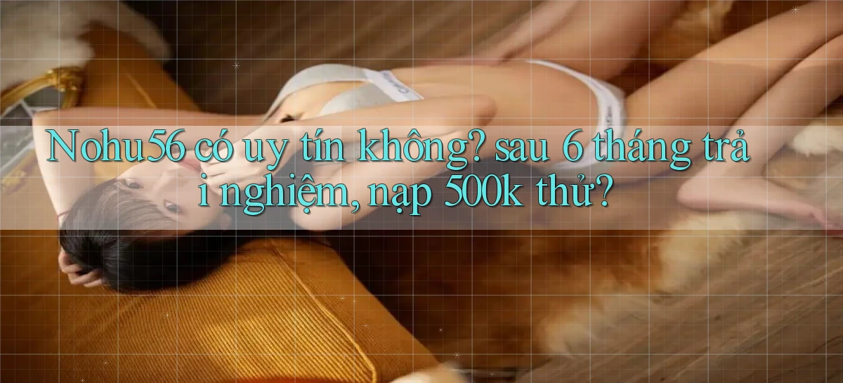 Nohu56 có uy tín không sau 6 tháng trải nghiệm, nạp 500k thử