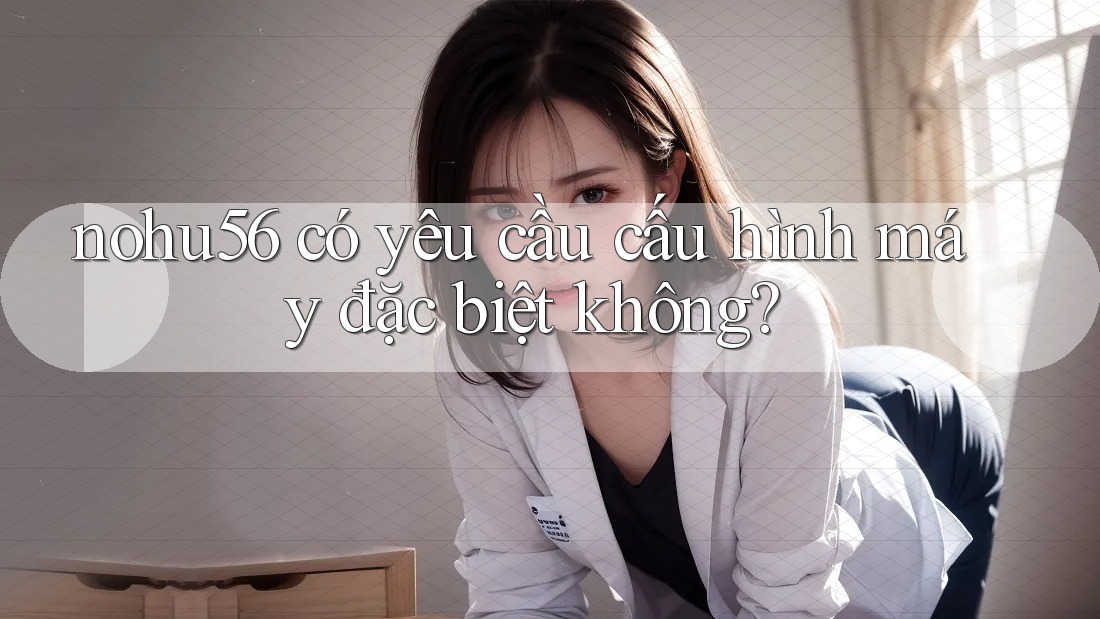 nohu56 có yêu cầu cấu hình máy đặc biệt không? nohu56 có yêu cầu cấu hình máy đặc biệt không?