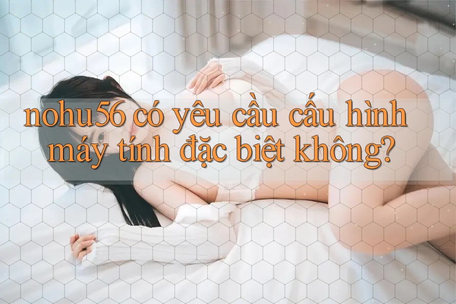 nohu56 có yêu cầu cấu hình máy tính đặc biệt không? nohu56 có yêu cầu cấu hình máy tính đặc biệt không?