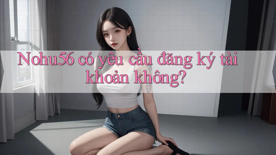 Nohu56 có yêu cầu đăng ký tài khoản không? Nohu56 có yêu cầu đăng ký tài khoản không?