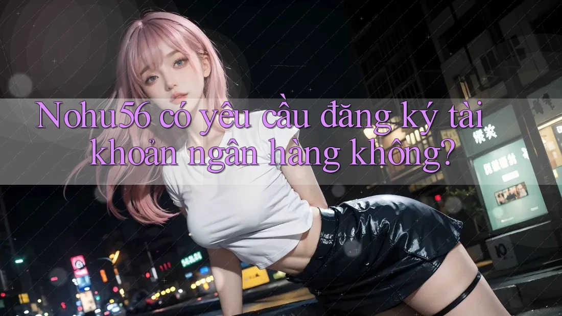 Nohu56 có yêu cầu đăng ký tài khoản ngân hàng không?