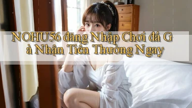 nohu56  đăng nhập chơi đá gà nhận tiền thưởng ngay