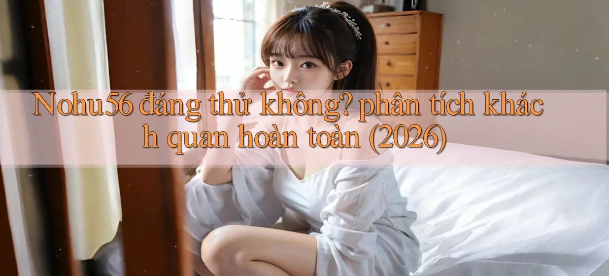 Nohu56 đáng thử không phân tích khách quan hoàn toàn (2026)