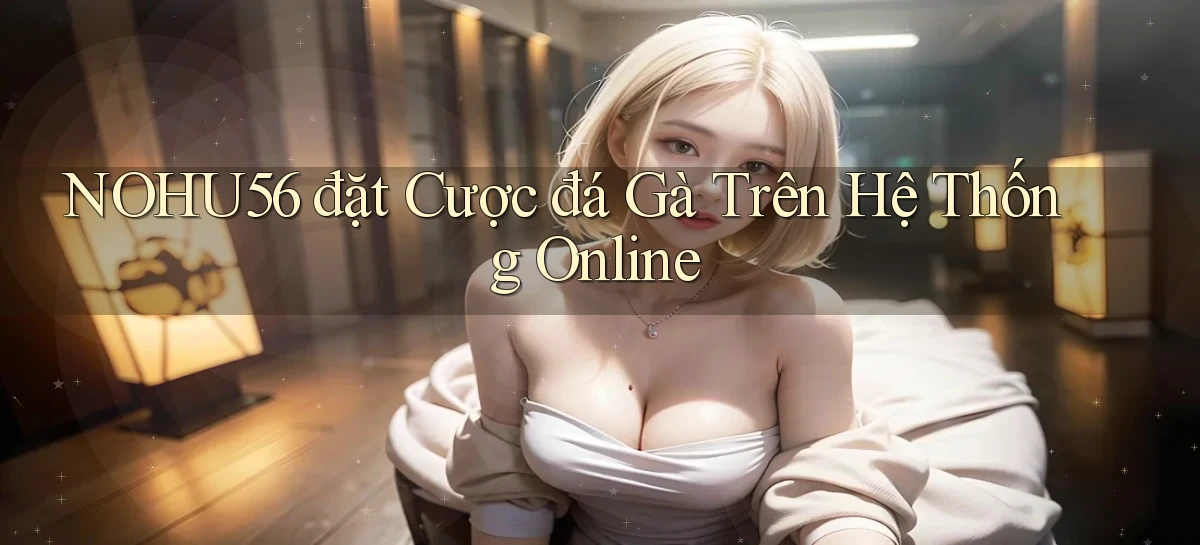nohu56  đặt cược đá gà trên hệ thống online