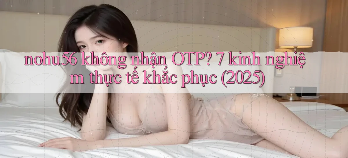 nohu56 không nhận OTP 7 kinh nghiệm thực tế khắc phục (2025)