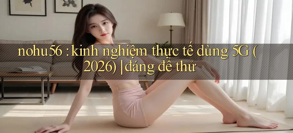 nohu56 kinh nghiệm thực tế dùng 5G (2026) đáng để thử