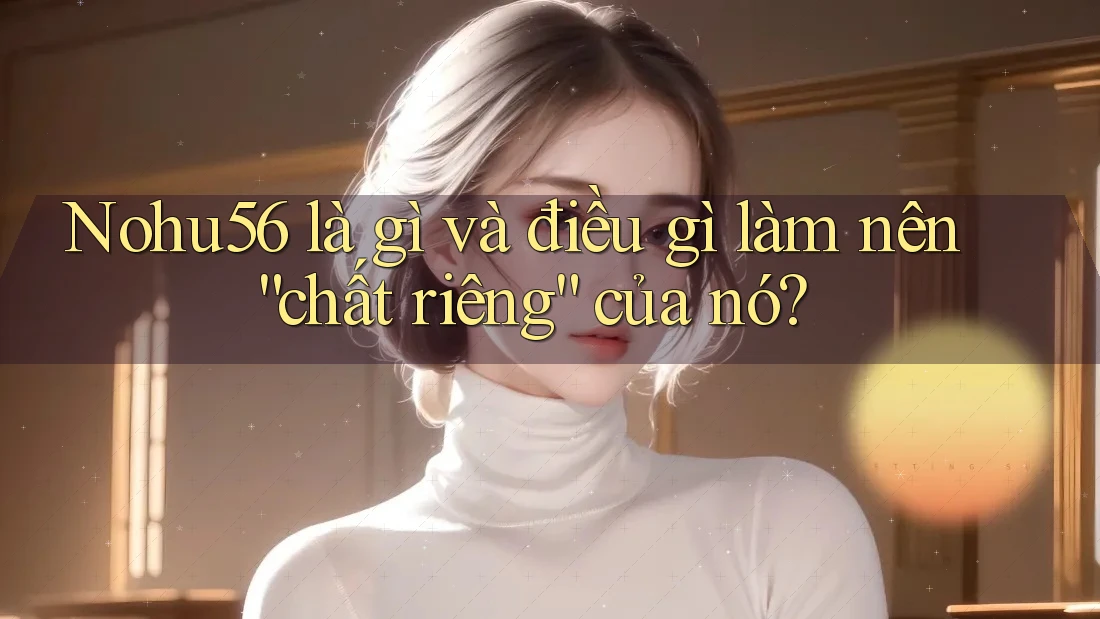 Nohu56 là gì và điều gì làm nên “chất riêng” của nó?