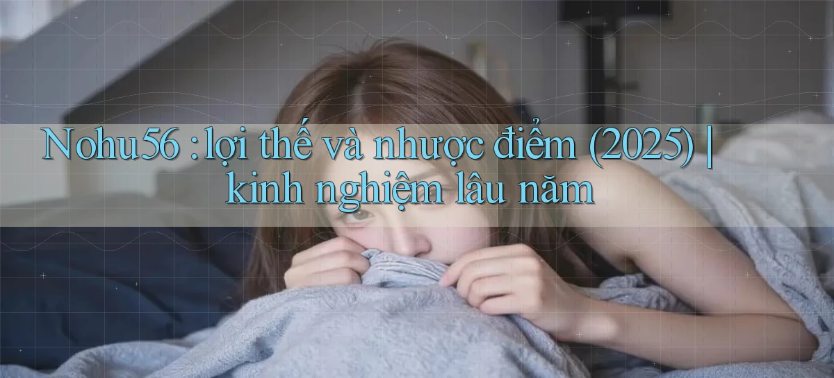 Nohu56 lợi thế và nhược điểm (2025) kinh nghiệm lâu năm