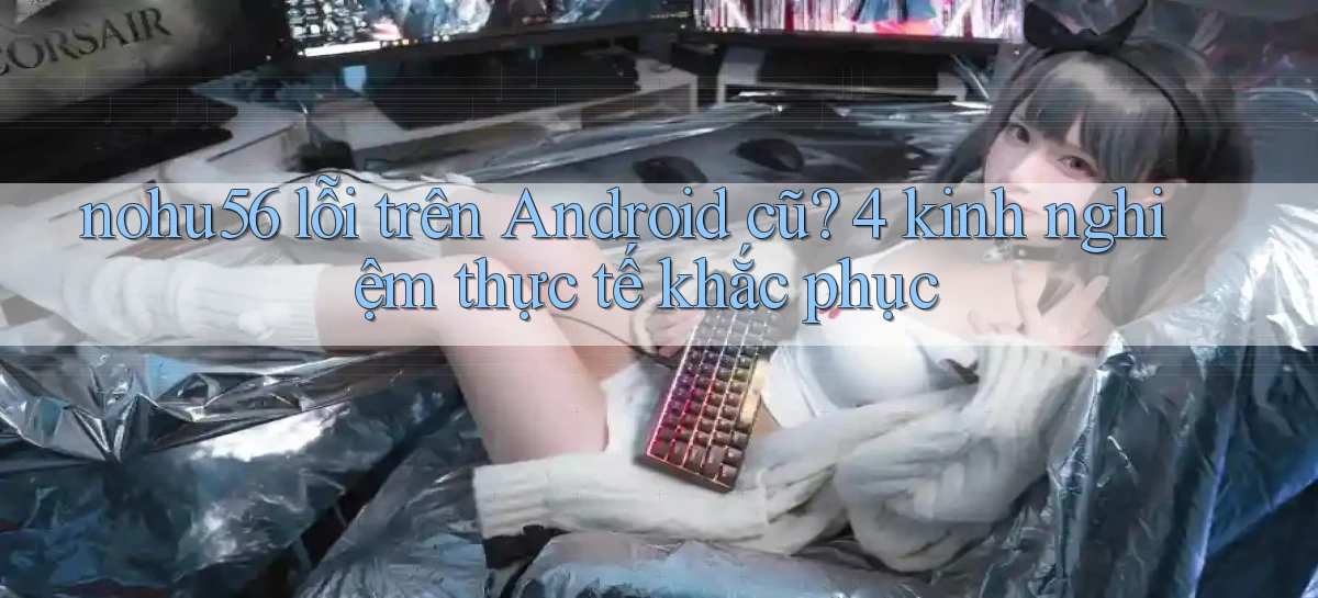 nohu56 lỗi trên Android cũ 4 kinh nghiệm thực tế khắc phục