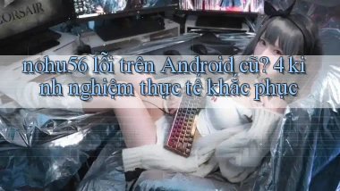 nohu56 lỗi trên Android cũ 4 kinh nghiệm thực tế khắc phục