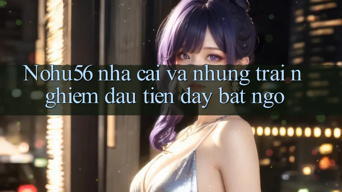 Nohu56 nha cai va nhung trai nghiem dau tien day bat ngo Nohu56 nha cai va nhung trai nghiem dau tien day bat ngo