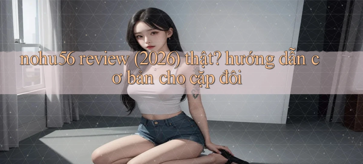 nohu56 review (2026) thật hướng dẫn cơ bản cho cặp đôi
