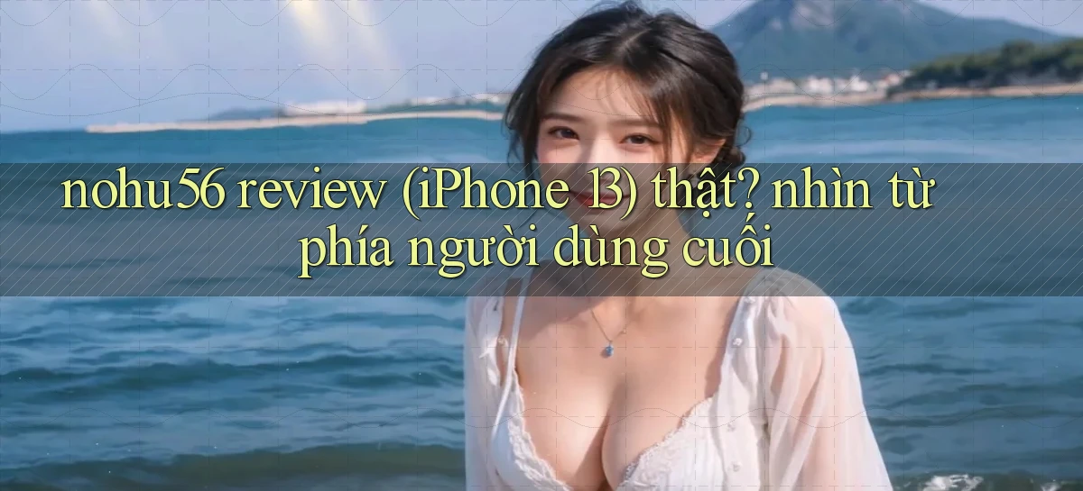nohu56 review (iPhone 13) thật nhìn từ phía người dùng cuối