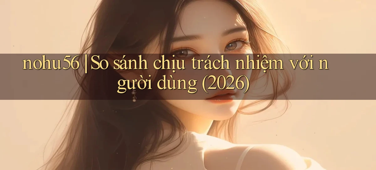 nohu56 so sánh chịu trách nhiệm với người dùng (2026)