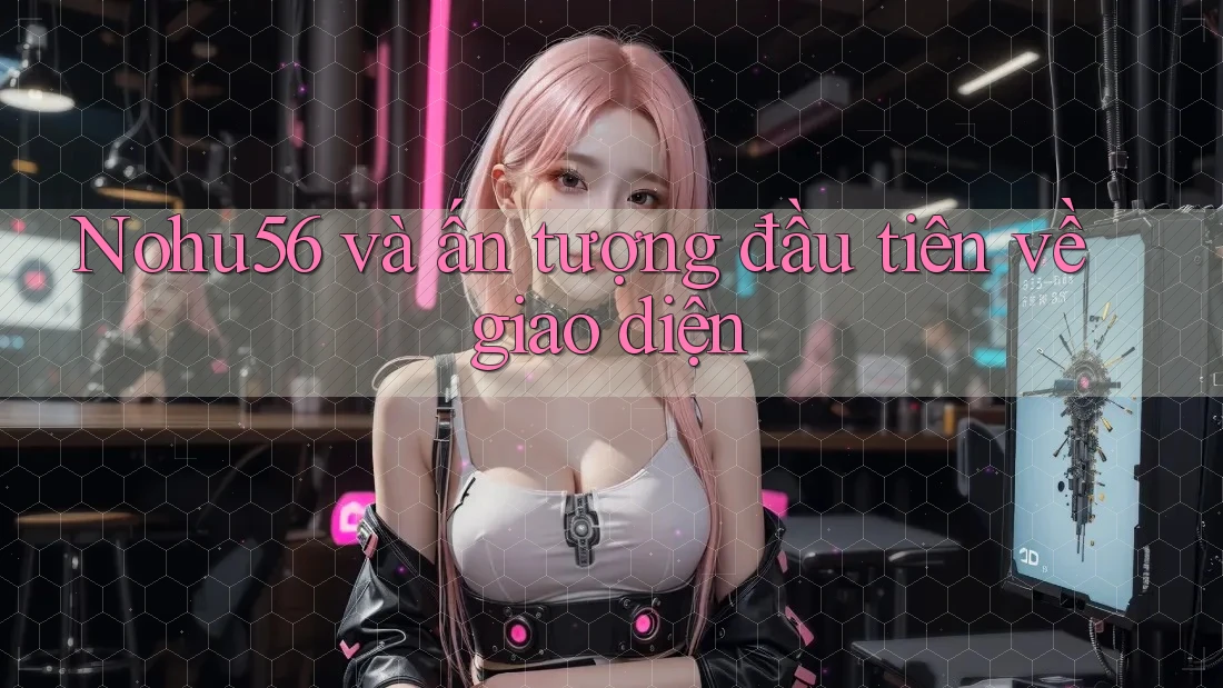 Nohu56 và ấn tượng đầu tiên về giao diện Nohu56 và ấn tượng đầu tiên về giao diện