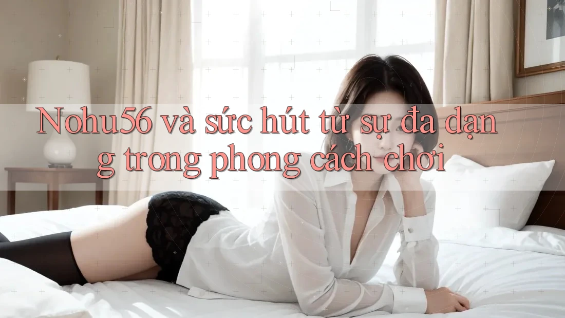 Nohu56 và sức hút từ sự đa dạng trong phong cách chơi