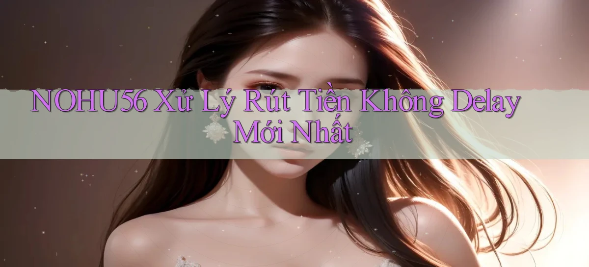 nohu56 xử lý rút tiền không delay mới nhất