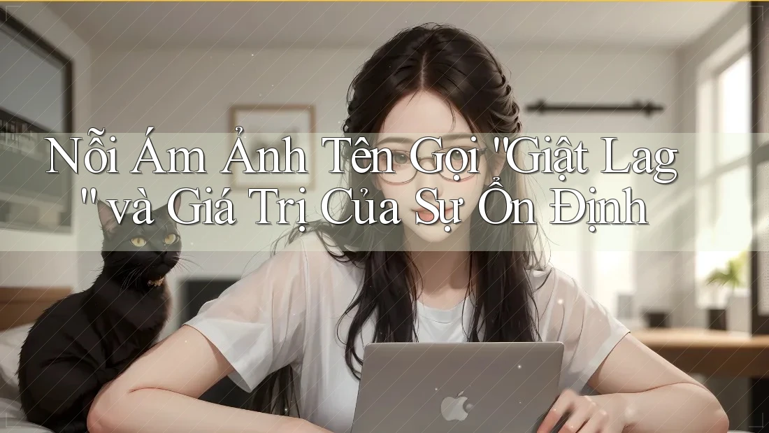 Nỗi Ám Ảnh Tên Gọi “Giật Lag” và Giá Trị Của Sự Ổn Định