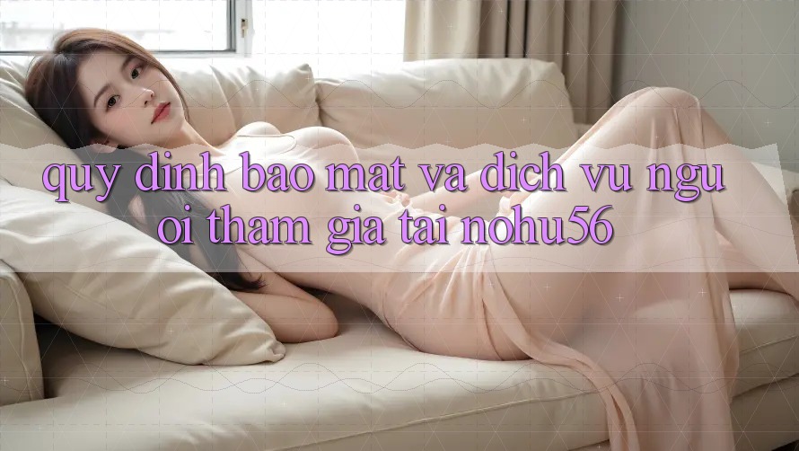Quy định Bảo Mật Và Dịch Vụ Người tham gia Tại nohu56 Quy định Bảo Mật Và Dịch Vụ Người tham gia Tại nohu56