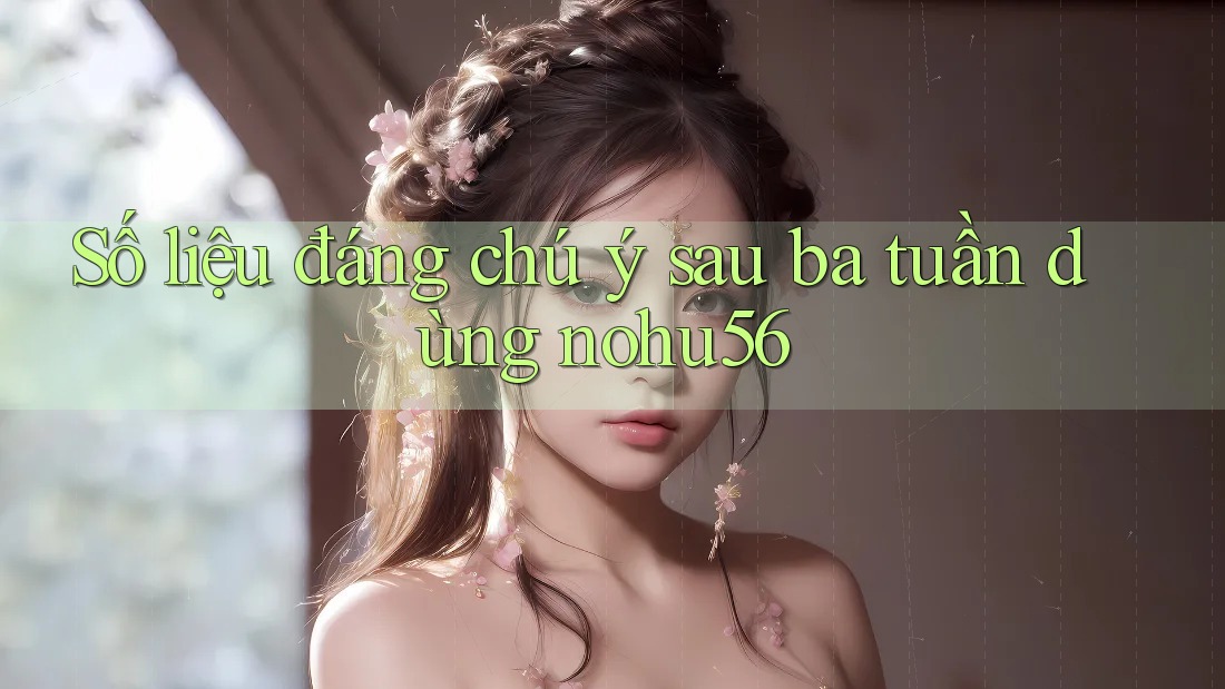 Số liệu đáng chú ý sau ba tuần dùng nohu56