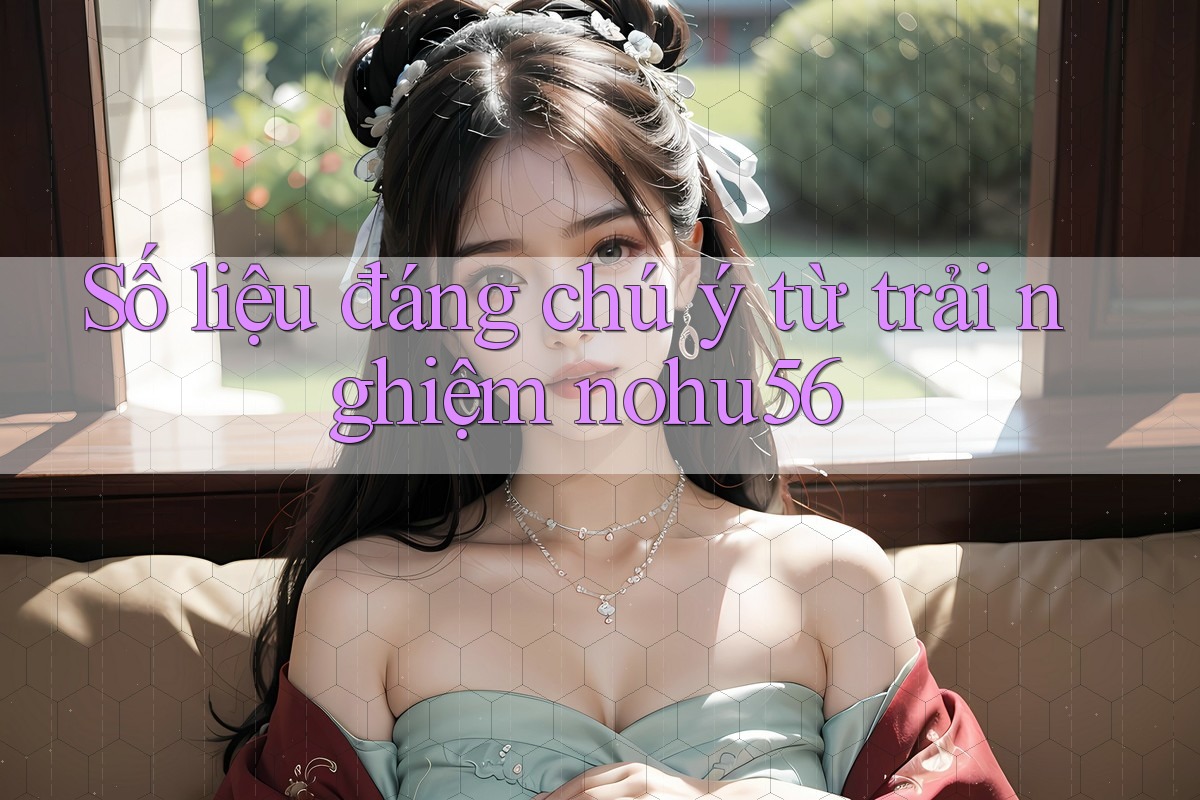 Số liệu đáng chú ý từ trải nghiệm nohu56 Số liệu đáng chú ý từ trải nghiệm nohu56