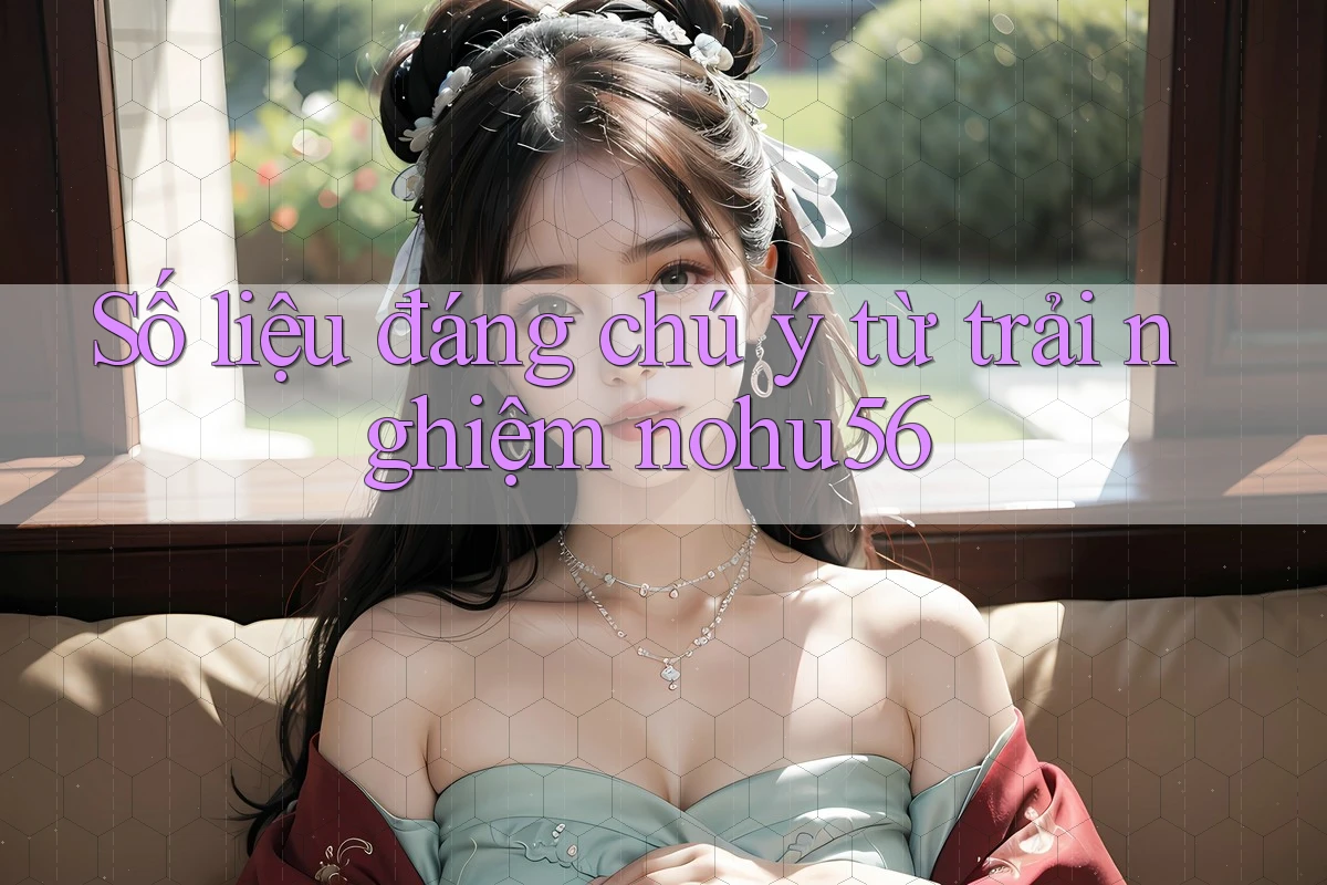 Số liệu đáng chú ý từ trải nghiệm nohu56