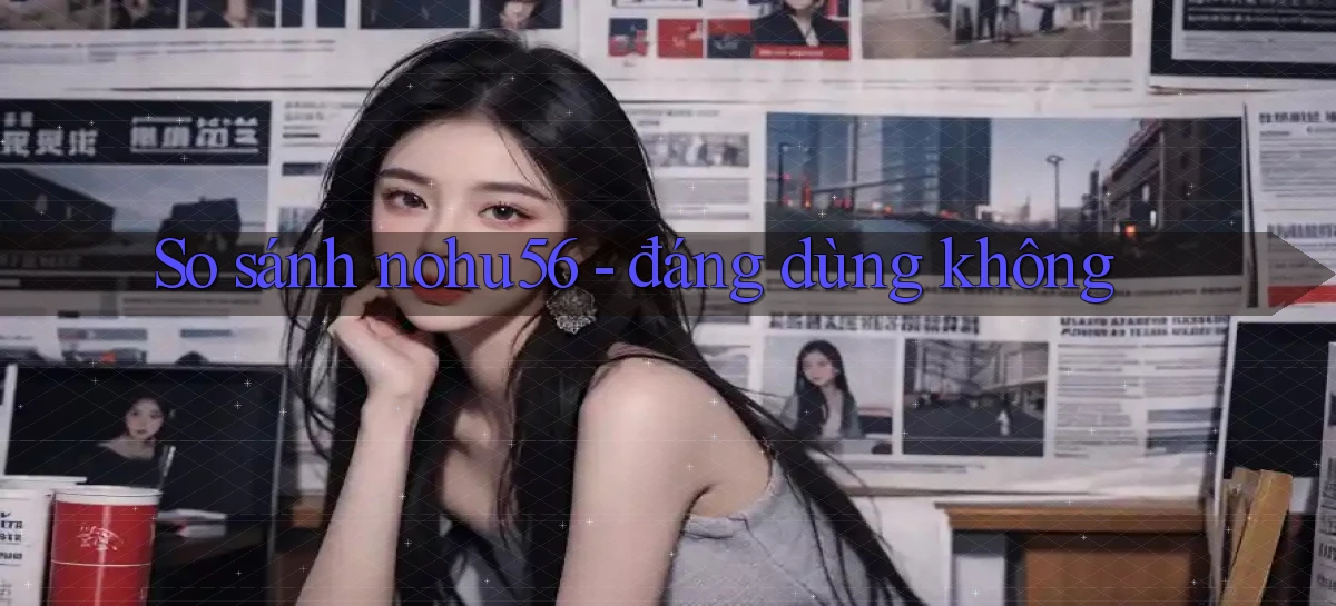 So sánh nohu56   đáng dùng không