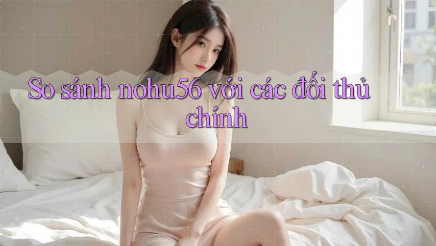 So sánh Nohu56 với các đối thủ chính