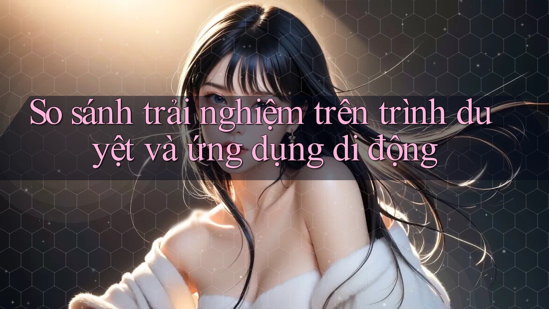 So sánh trải nghiệm trên trình duyệt và ứng dụng di động So sánh trải nghiệm trên trình duyệt và ứng dụng di động